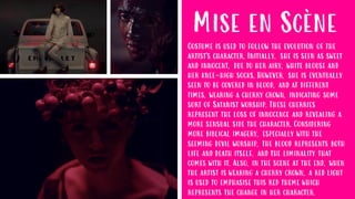 Mise en Scène
Costume is used to follow the evolution of the
artist's character. Initially, she is seen as sweet
and innocent, due to her airy, white blouse and
her knee-high socks. However, she is eventually
seen to be covered in blood, and at different
times, wearing a cherry crown, indicating some
sort of Satanist worship. These cherries
represent the loss of innocence and revealing a
more sensual side the character. Considering
more biblical imagery, especially with the
seeming devil worship, the blood represents both
life and death itself, and the liminality that
comes with it. Also, in the scene at the end, when
the artist is wearing a cherry crown, a red light
is used to emphasise this red theme which
represents the change in her character.
 