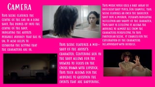 Camera This music video uses a vast array of
different shot types. For example, this
scene features an over the shoulder
shot into a mirror, perhaps indicating
reflection and vanity of the character.
This shot is effective it allows the
audience to almost see from the
characters perspective. In this
particular scene, it enables for the
exploration of the characters
relationship with herself.
This scene features the
centre of the car in a long
shot. The drives up into the
centre of the shot,
indicating the artists
possible journey that she is
on. It also helps to
establish the setting that
the characters are in.
This scene features a mid-
shot of the artist's
character. Centering her in
the shot allows for the
viewers to focus on the
cross drawn with lipstick.
This then allows for the
audience to question the
events that are happening.
 