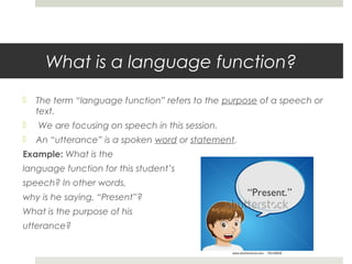 What is a language function?


The term “language function” refers to the purpose of a speech or
text.



We are focusing on speech in this session.



An “utterance” is a spoken word or statement.

Example: What is the
language function for this student’s
speech? In other words,
why is he saying, “Present”?
What is the purpose of his
utterance?

“Present.”

 