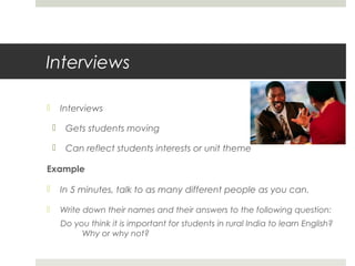 Interviews
Interviews




Gets students moving
http://www.byu.edu/



Can reflect students interests or unit theme

Example


In 5 minutes, talk to as many different people as you can.



Write down their names and their answers to the following question:
Do you think it is important for students in rural India to learn English?
Why or why not?

 
