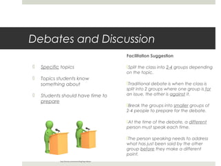 Debates and Discussion
Facilitation Suggestion



Specific topics



Topics students know
something about



Students should have time to
prepare

Split the class into 2-4 groups depending
on the topic.
Traditional debate is when the class is
split into 2 groups where one group is for
an issue, the other is against it.
Break the groups into smaller groups of
2-4 people to prepare for the debate.
At the time of the debate, a different
person must speak each time.
The person speaking needs to address
what has just been said by the other
group before they make a different
point.

http://dumais.us/newtown/blog/?tag=debate

 