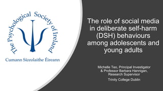 The role of social media
in deliberate self-harm
(DSH) behaviours
among adolescents and
young adults
Michelle Teo, Principal Investigator
& Professor Barbara Hannigan,
Research Supervisor
Trinity College Dublin
 