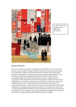 Analysis of the piece
One reason, why I was influenced by the piece as Michelle uses characteristic
features on the London transport (double-deckers buses and the tube trains).
For example the bright red colour symbolizes the colour used on the public
transport. The features of the pieces represents many transports links such as
the underground tube map showing how all the stations and London is
connected together by this method of public transport. Furthermore the
composition of the placement of the visual images gives definition and reveals a
hidden illusory of London, such as the cut out positive shapes that represents
buildings on top of the surface whilst the tube map shows what goes off
underneath the surface. Additionally the lettering on the illustration piece helps
to define the meaning and message of the piece. As for example the word ‘river’
is representing the River Thames, but also is illustrated by the representation of
the ‘light blue’ colour and the cut out shape that shows roughly shows where the
tube crosses and goes underneath the River Thames in London.
London Transport-
Architectures
Michelle
Thompson
 