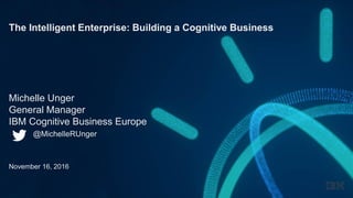 The Intelligent Enterprise: Building a Cognitive Business
Michelle Unger
General Manager
IBM Cognitive Business Europe
@MichelleRUnger
November 16, 2016
 