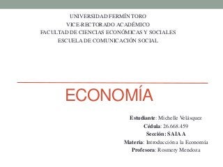 ECONOMÍA
UNIVERSIDAD FERMÍN TORO
VICE-RECTORADO ACADÉMICO
FACULTAD DE CIENCIAS ECONÓMICAS Y SOCIALES
ESCUELA DE COMUNICACIÓN SOCIAL
Estudiante: Michelle Velásquez
Cédula: 26.668.459
Sección: SAIAA
Materia: Introducción a la Economía
Profesora: Rosmery Mendoza
 