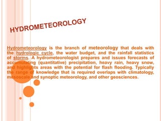 HYDROMETEOROLOGYHydrometeorology is the branch of meteorology that deals with the hydrologic cycle, the water budget, and the rainfall statistics of storms. A hydrometeorologist prepares and issues forecasts of accumulating (quantitative) precipitation, heavy rain, heavy snow, and highlights areas with the potential for flash flooding. Typically the range of knowledge that is required overlaps with climatology, mesoscale and synoptic meteorology, and other geosciences. 