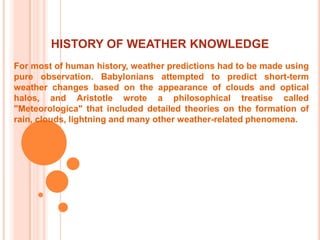  HISTORY OF WEATHER KNOWLEDGEFor most of human history, weather predictions had to be made using pure observation. Babylonians attempted to predict short-term weather changes based on the appearance of clouds and optical halos, and Aristotle wrote a philosophical treatise called "Meteorologica" that included detailed theories on the formation of rain, clouds, lightning and many other weather-related phenomena. 