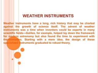 WEATHER INSTRUMENTSWeather instruments have a long, rich history that may be charted against the growth of science itself. The advent of weather instruments was a time when inventors could be experts in many scientific fields---Galileo, for example, helped lay down the framework for modern astronomy but also found the time to experiment with thermometers. Starting with a mere idea, the design of these specialized instruments graduated to robust theory, 