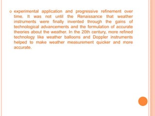 experimental application and progressive refinement over time. It was not until the Renaissance that weather instruments were finally invented through the gains of technological advancements and the formulation of accurate theories about the weather. In the 20th century, more refined technology like weather balloons and Doppler instruments helped to make weather measurement quicker and more accurate.