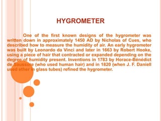 HYGROMETER	One of the first known designs of the hygrometer was written down in approximately 1450 AD by Nicholas of Cues, who described how to measure the humidity of air. An early hygrometer was built by Leonardo da Vinci and later in 1663 by Robert Hooke, using a piece of hair that contracted or expanded depending on the degree of humidity present. Inventions in 1783 by Horace-Bénédict de Saussure (who used human hair) and in 1820 (when J. F. Daniell used ether in glass tubes) refined the hygrometer.