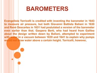 BAROMETERSEvangelista Torricelli is credited with inventing the barometer in 1643 to measure air pressure, but both Giovanni Battista Baliani in 1630 and René Descartes in 1631 had postulated a version of the barometer even earlier than that. GasperoBerti, who had heard from Galileo about the design written down by Baliani, attempted to experiment with water in a vacuum between 1639 and 1641 to explain why pumps would not draw water above a certain height. Torricelli, however, 