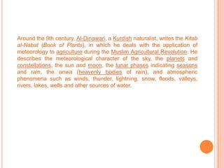 Around the 9th century, Al-Dinawari, a Kurdish naturalist, writes the Kitab al-Nabat (Book of Plants), in which he deals with the application of meteorology to agriculture during the Muslim Agricultural Revolution. He describes the meteorological character of the sky, the planets and constellations, the sun and moon, the lunar phases indicating seasons and rain, the anwa (heavenly bodies of rain), and atmospheric phenomena such as winds, thunder, lightning, snow, floods, valleys, rivers, lakes, wells and other sources of water. 
