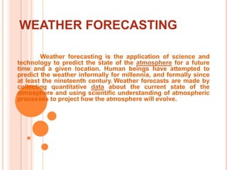 WEATHER FORECASTING	Weather forecasting is the application of science and technology to predict the state of the atmosphere for a future time and a given location. Human beings have attempted to predict the weather informally for millennia, and formally since at least the nineteenth century.Weather forecasts are made by collecting quantitative data about the current state of the atmosphere and using scientific understanding of atmospheric processes to project how the atmosphere will evolve.