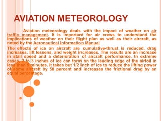 AVIATION METEOROLOGY	Aviation meteorology deals with the impact of weather on air traffic management. It is important for air crews to understand the implications of weather on their flight plan as well as their aircraft, as noted by the Aeronautical Information ManualThe effects of ice on aircraft are cumulative-thrust is reduced, drag increases, lift lessens, and weight increases. The results are an increase in stall speed and a deterioration of aircraft performance. In extreme cases, 2 to 3 inches of ice can form on the leading edge of the airfoil in less than 5 minutes. It takes but 1/2 inch of ice to reduce the lifting power of some aircraft by 50 percent and increases the frictional drag by an equal percentage. 