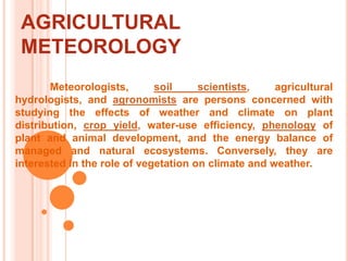 AGRICULTURAL METEOROLOGY	Meteorologists, soil scientists, agricultural hydrologists, and agronomists are persons concerned with studying the effects of weather and climate on plant distribution, crop yield, water-use efficiency, phenology of plant and animal development, and the energy balance of managed and natural ecosystems. Conversely, they are interested in the role of vegetation on climate and weather.