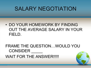 SALARY NEGOTIATION 
• DO YOUR HOMEWORK BY FINDING 
OUT THE AVERAGE SALARY IN YOUR 
FIELD. 
FRAME THE QUESTION…WOULD YOU 
C...