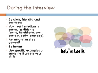 During the interview
Be alert, friendly, and
courteous
You must immediately
convey confidence
(attire, handshake, eye
contact, body language)
Act natural and be
yourself
Be honest
Use specific examples or
stories to illustrate your
skills
 