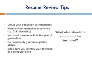• Utilize your education as experience
• Identify your internship experience
(i.e. GIS Internship)
• You don’t have to include the year of
graduation
• Do not identify your immigration
status
• Make sure you identify your technical
and computer skills
What else should or
should not be
included?
Resume Review Tips
 