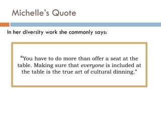 Michelle’s Quote
“You have to do more than offer a seat at the
table. Making sure that everyone is included at
the table is the true art of cultural dinning.”
In her diversity work she commonly says:
 