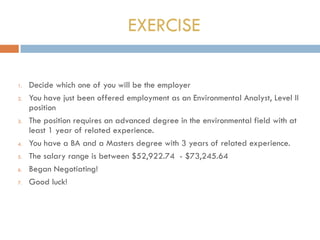 EXERCISE
1. Decide which one of you will be the employer
2. You have just been offered employment as an Environmental Analyst, Level II
position
3. The position requires an advanced degree in the environmental field with at
least 1 year of related experience.
4. You have a BA and a Masters degree with 3 years of related experience.
5. The salary range is between $52,922.74 - $73,245.64
6. Began Negotiating!
7. Good luck!
 