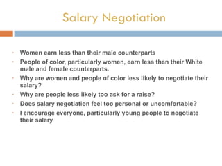 Salary Negotiation
• Women earn less than their male counterparts
• People of color, particularly women, earn less than their White
male and female counterparts.
• Why are women and people of color less likely to negotiate their
salary?
• Why are people less likely too ask for a raise?
• Does salary negotiation feel too personal or uncomfortable?
• I encourage everyone, particularly young people to negotiate
their salary
 