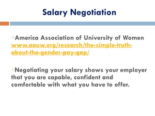 Salary Negotiation
America Association of University of Women
www.aauw.org/research/the-simple-truth-
about-the-gender-pay-gap/
Negotiating your salary shows your employer
that you are capable, confident and
comfortable with what you have to offer.
 
