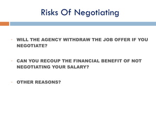 Risks Of Negotiating
• WILL THE AGENCY WITHDRAW THE JOB OFFER IF YOU
NEGOTIATE?
• CAN YOU RECOUP THE FINANCIAL BENEFIT OF NOT
NEGOTIATING YOUR SALARY?
• OTHER REASONS?
 