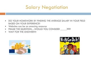 Salary Negotiation
• DO YOUR HOMEWORK BY FINDING THE AVERAGE SALARY IN YOUR FIELD
BASED ON YOUR EXPERIENCE!!
• Websites can be an amazing resource
• FRAME THE QUESTION…WOULD YOU CONSIDER _____????
• WAIT FOR THE ANSWER!!!!!
 