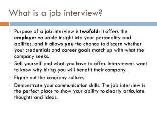 What is a job interview?
Purpose of a job interview is twofold: It offers the
employer valuable insight into your personality and
abilities, and it allows you the chance to discern whether
your credentials and career goals match up with what the
company seeks.
Sell yourself and what you have to offer. Interviewers want
to know why hiring you will benefit their company.
Figure out the company culture.
Demonstrate your communication skills. The job interview is
the perfect place to show your ability to clearly articulate
thoughts and ideas.
 