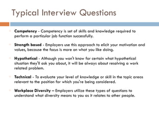 Typical Interview Questions
Competency - Competency is set of skills and knowledge required to
perform a particular job function successfully.
Strength based - Employers use this approach to elicit your motivation and
values, because the focus is more on what you like doing.
Hypothetical - Although you won't know for certain what hypothetical
situation they'll ask you about, it will be always about resolving a work
related problem.
Technical - To evaluate your level of knowledge or skill in the topic areas
relevant to the position for which you're being considered.
Workplace Diversity – Employers utilize these types of questions to
understand what diversity means to you as it relates to other people.
 