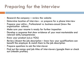 Preparing for the Interview
Research the company – review the website
Determine location of interview - or prepare for a phone interview
Prepare your attire - Professional vs. business-casual (know the
organization culture)
Make sure your resume is ready for further inspection
Develop a response that show evidence of your most marketable and
relevant skills/competencies
Know your product (a.k.a YOU)
Review/dissect the job description – know how your qualifications can
benefit the employer & match them to the job description
Prepare questions to ask the interviewer
Find out the names and job titles of interviewers (google them or check
out LinkedIn profiles)
 