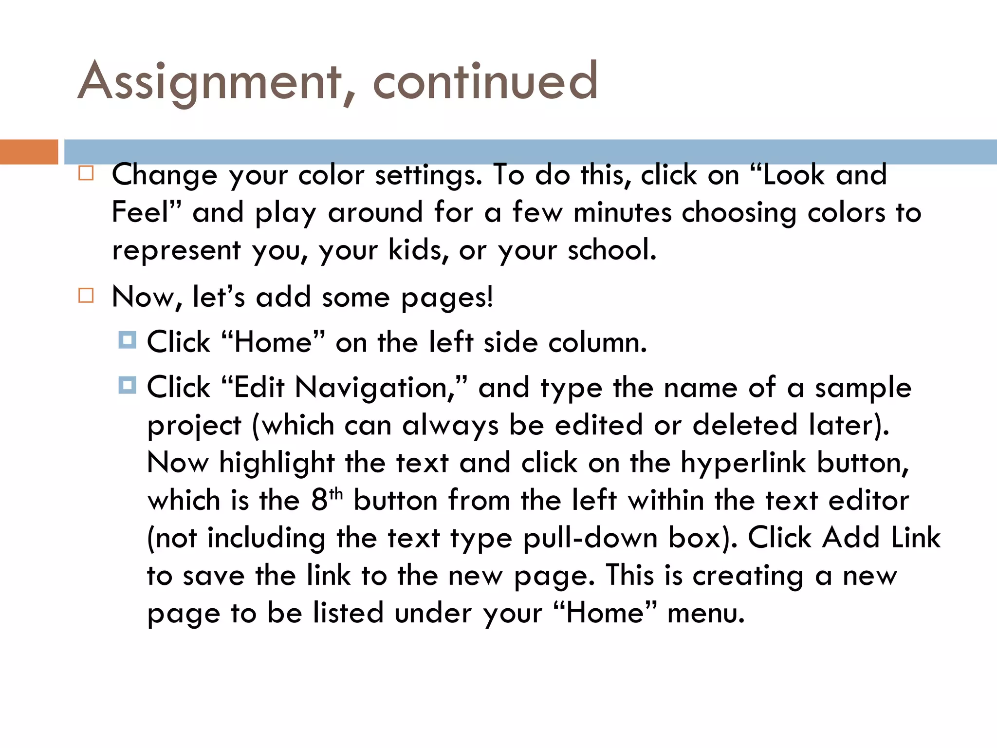 Assignment, continued Change your color settings. To do this, click on “Look and Feel” and play around for a few minutes choosing colors to represent you, your kids, or your school. Now, let’s add some pages! Click “Home” on the left side column. Click “Edit Navigation,” and type the name of a sample project (which can always be edited or deleted later). Now highlight the text and click on the hyperlink button, which is the 8 th  button from the left within the text editor (not including the text type pull-down box). Click Add Link to save the link to the new page. This is creating a new page to be listed under your “Home” menu. 