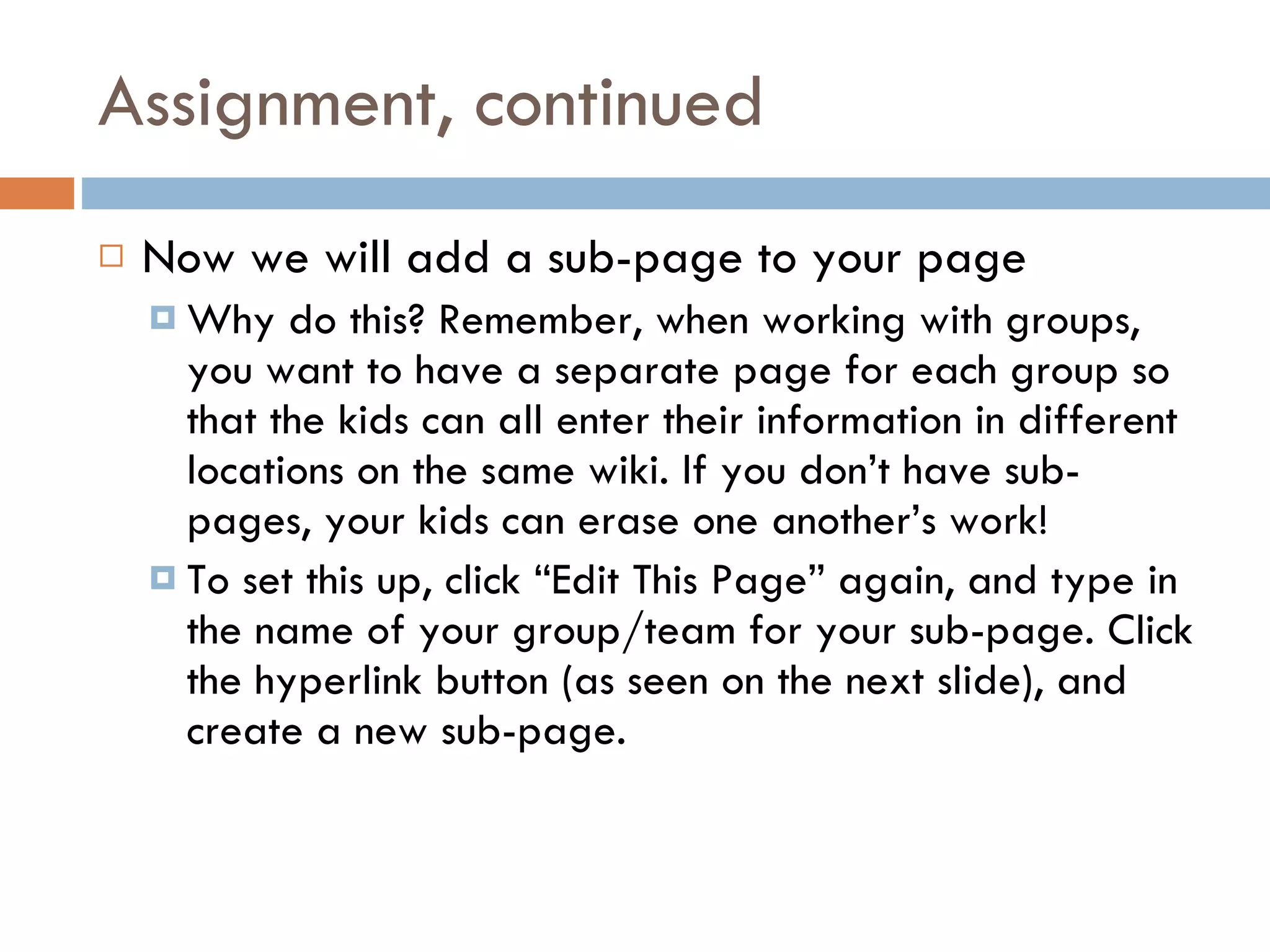 Assignment, continued Now we will add a sub-page to your page Why do this? Remember, when working with groups, you want to have a separate page for each group so that the kids can all enter their information in different locations on the same wiki. If you don’t have sub-pages, your kids can erase one another’s work! To set this up, click “Edit This Page” again, and type in the name of your group/team for your sub-page. Click the hyperlink button (as seen on the next slide), and create a new sub-page. 