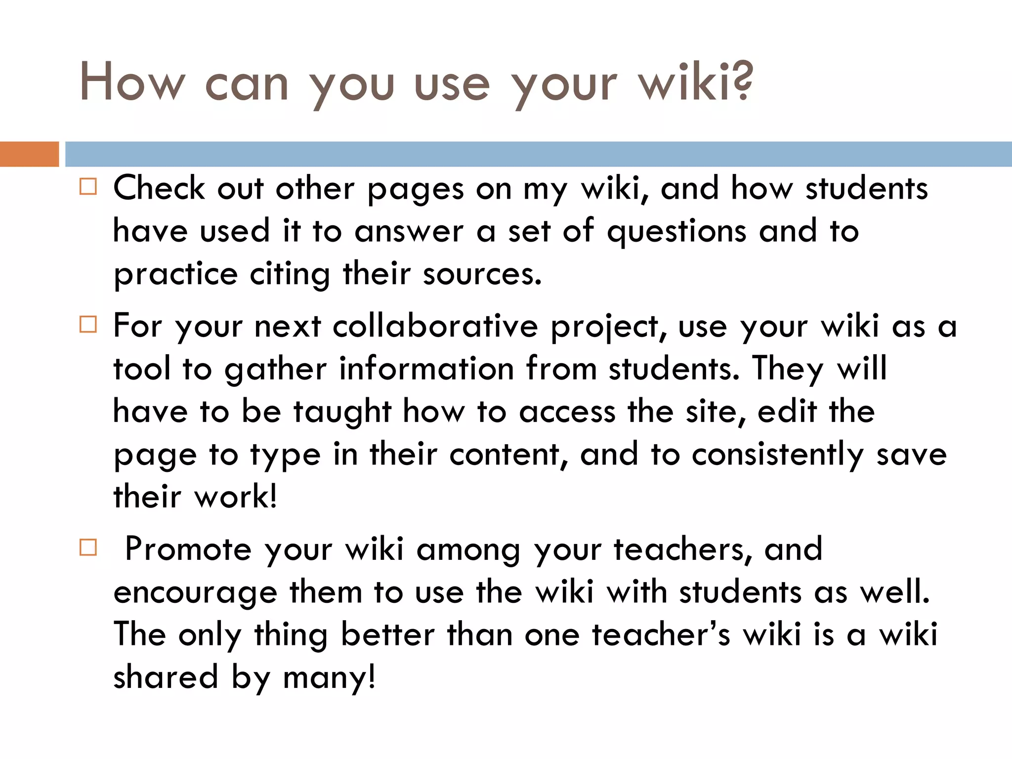 How can you use your wiki? Check out other pages on my wiki, and how students have used it to answer a set of questions and to practice citing their sources. For your next collaborative project, use your wiki as a tool to gather information from students. They will have to be taught how to access the site, edit the page to type in their content, and to consistently save their work!  Promote your wiki among your teachers, and encourage them to use the wiki with students as well. The only thing better than one teacher’s wiki is a wiki shared by many!  