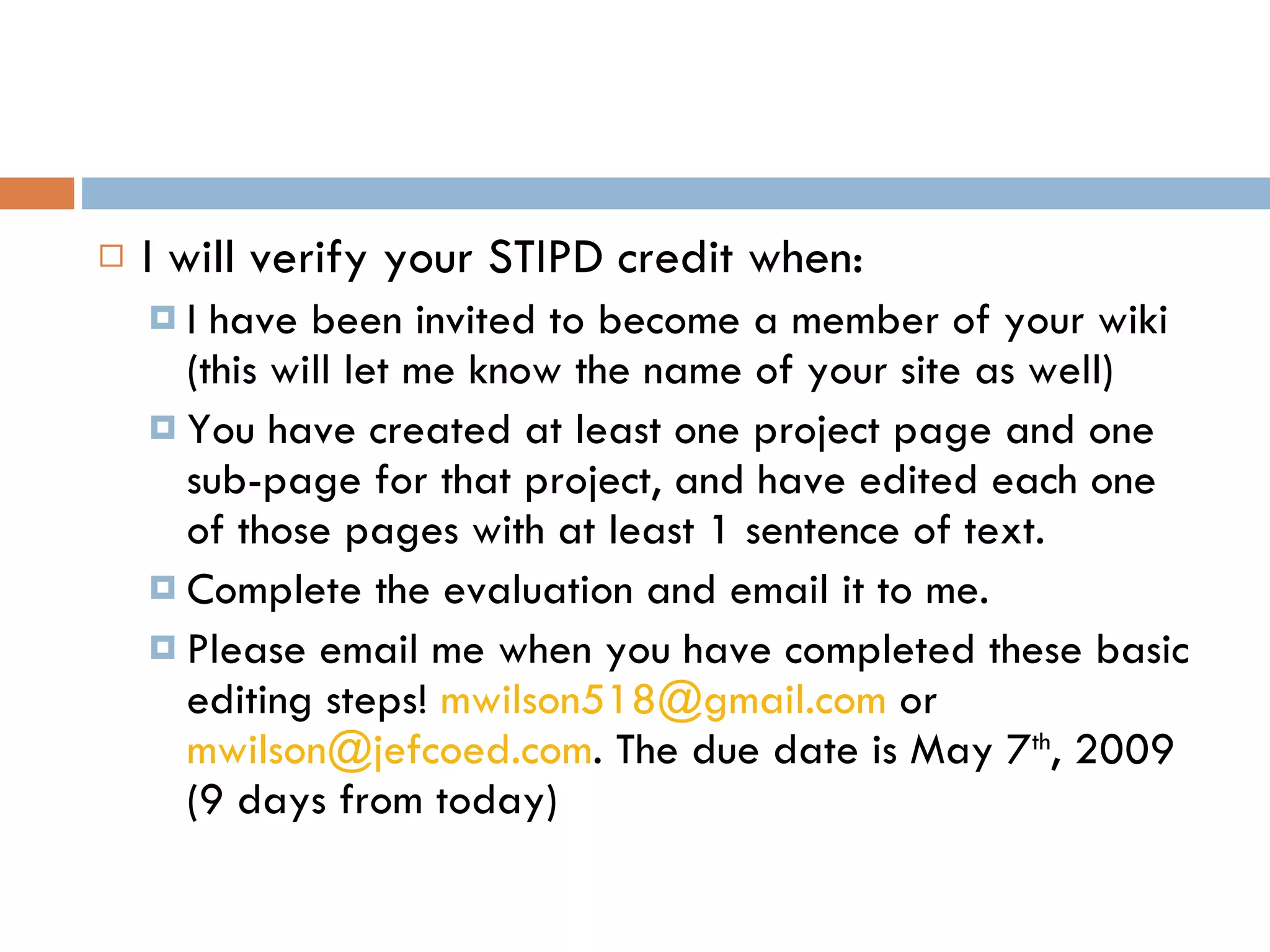I will verify your STIPD credit when: I have been invited to become a member of your wiki (this will let me know the name of your site as well) You have created at least one project page and one sub-page for that project, and have edited each one of those pages with at least 1 sentence of text. Complete the evaluation and email it to me. Please email me when you have completed these basic editing steps!  [email_address]  or  [email_address] . The due date is May 7 th , 2009 (9 days from today)  