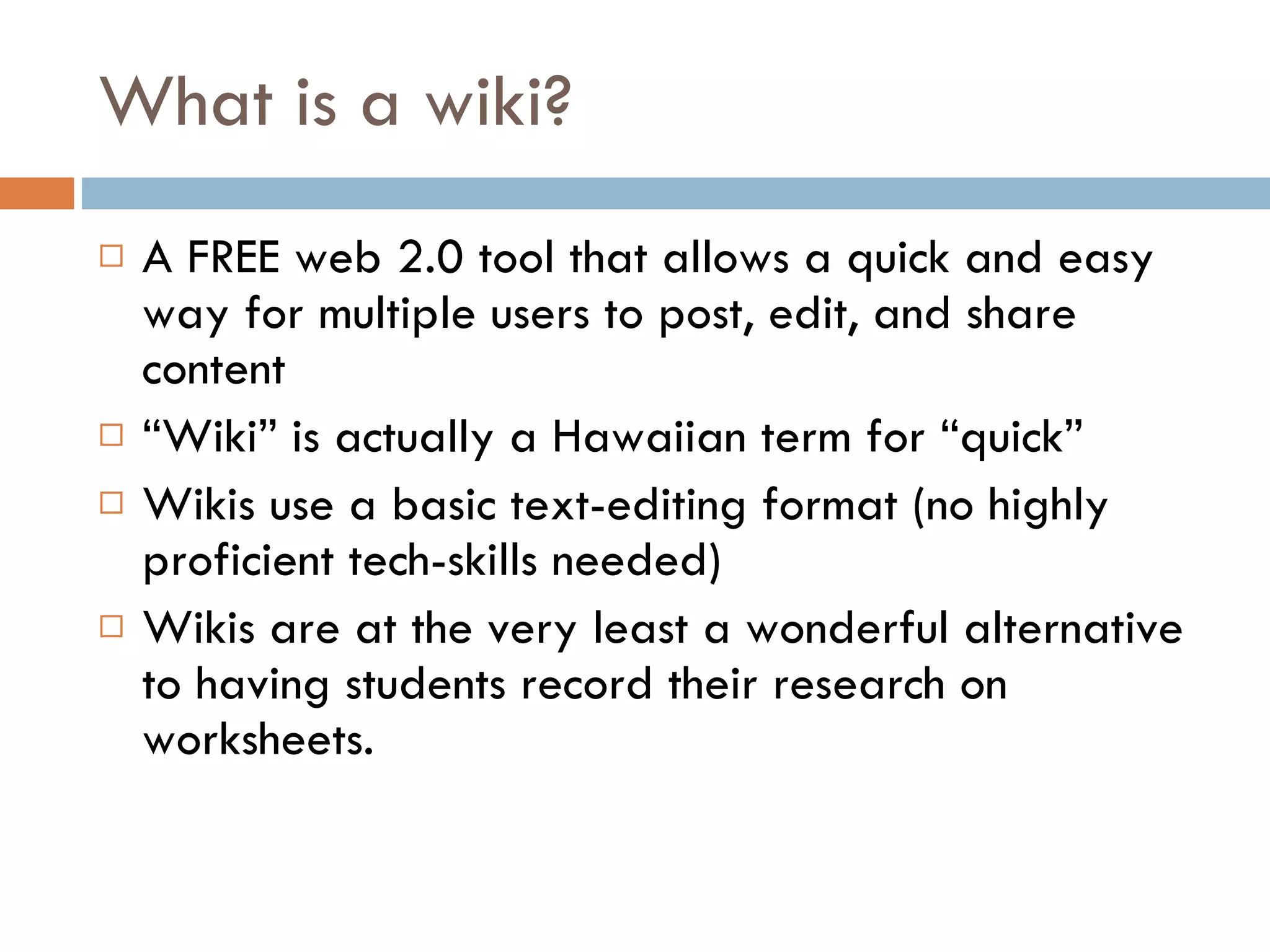 What is a wiki? A FREE web 2.0 tool that allows a quick and easy way for multiple users to post, edit, and share content  “ Wiki” is actually a Hawaiian term for “quick” Wikis use a basic text-editing format (no highly proficient tech-skills needed) Wikis are at the very least a wonderful alternative to having students record their research on worksheets. 
