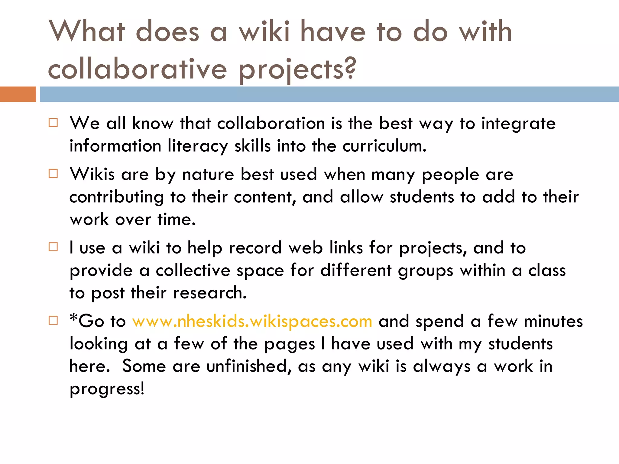 What does a wiki have to do with collaborative projects? We all know that collaboration is the best way to integrate information literacy skills into the curriculum. Wikis are by nature best used when many people are contributing to their content, and allow students to add to their work over time.  I use a wiki to help record web links for projects, and to provide a collective space for different groups within a class to post their research. *Go to  www.nheskids.wikispaces.com  and spend a few minutes looking at a few of the pages I have used with my students here.  Some are unfinished, as any wiki is always a work in progress! 