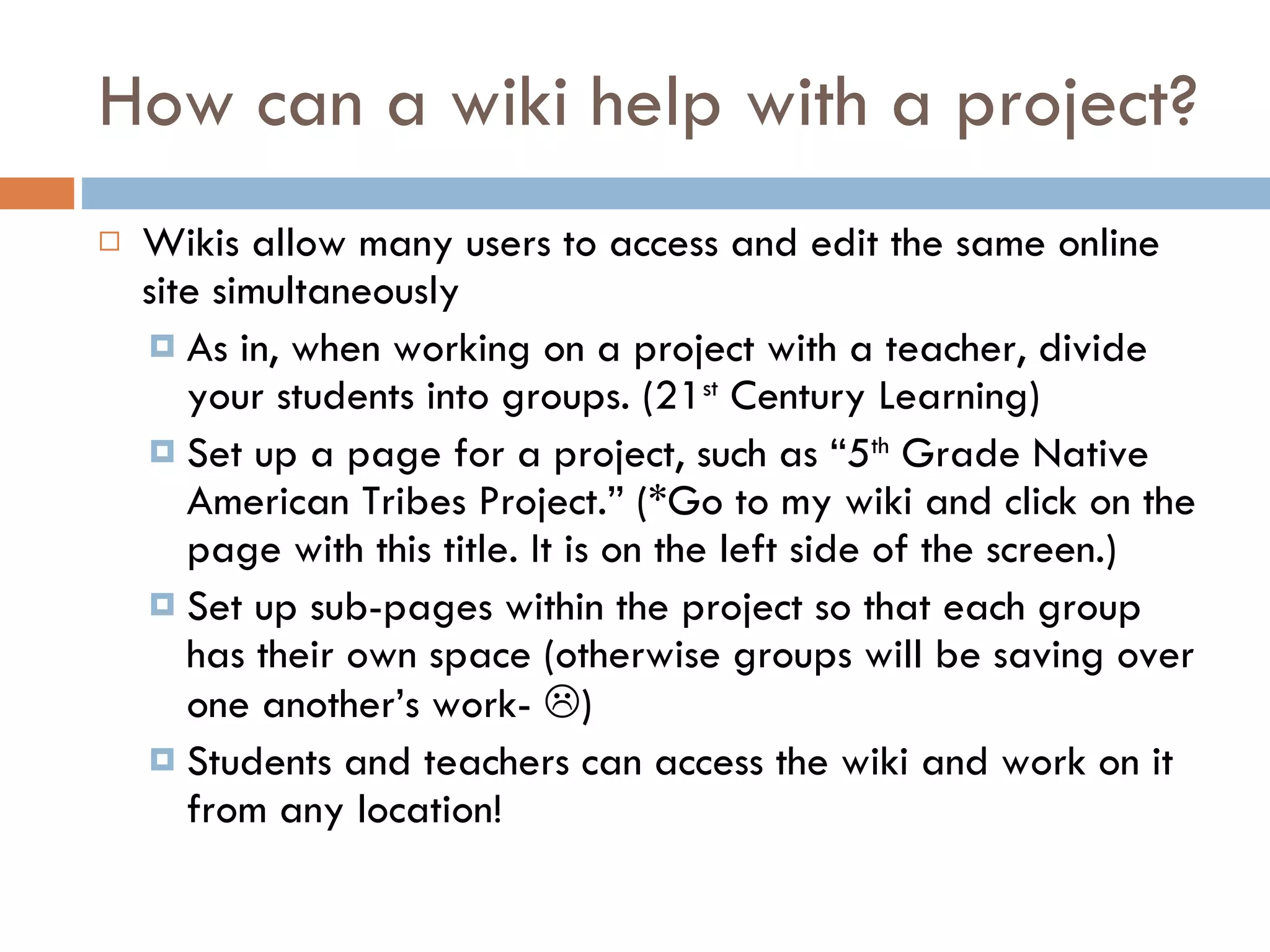 How can a wiki help with a project? Wikis allow many users to access and edit the same online site simultaneously  As in, when working on a project with a teacher, divide your students into groups. (21 st  Century Learning) Set up a page for a project, such as “5 th  Grade Native American Tribes Project.” (*Go to my wiki and click on the page with this title. It is on the left side of the screen.) Set up sub-pages within the project so that each group has their own space (otherwise groups will be saving over one another’s work-   ) Students and teachers can access the wiki and work on it from any location! 