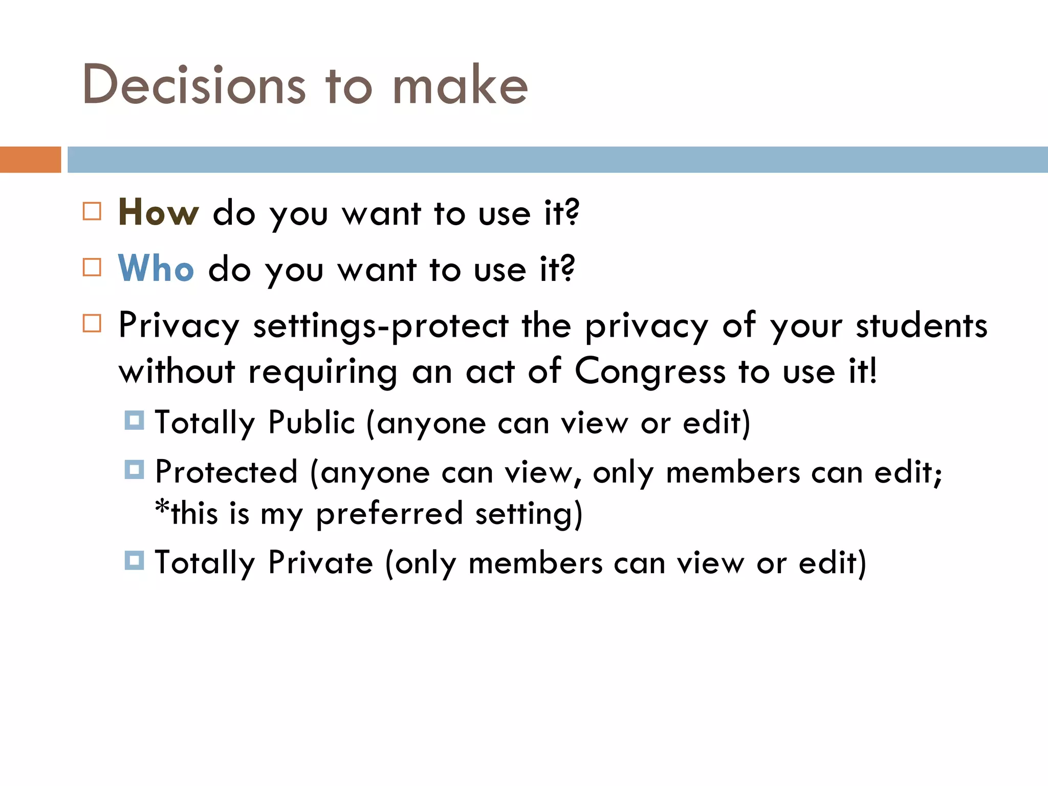 Decisions to make How  do you want to use it? Who  do you want to use it? Privacy settings-protect the privacy of your students without requiring an act of Congress to use it! Totally Public (anyone can view or edit) Protected (anyone can view, only members can edit; *this is my preferred setting) Totally Private (only members can view or edit) 