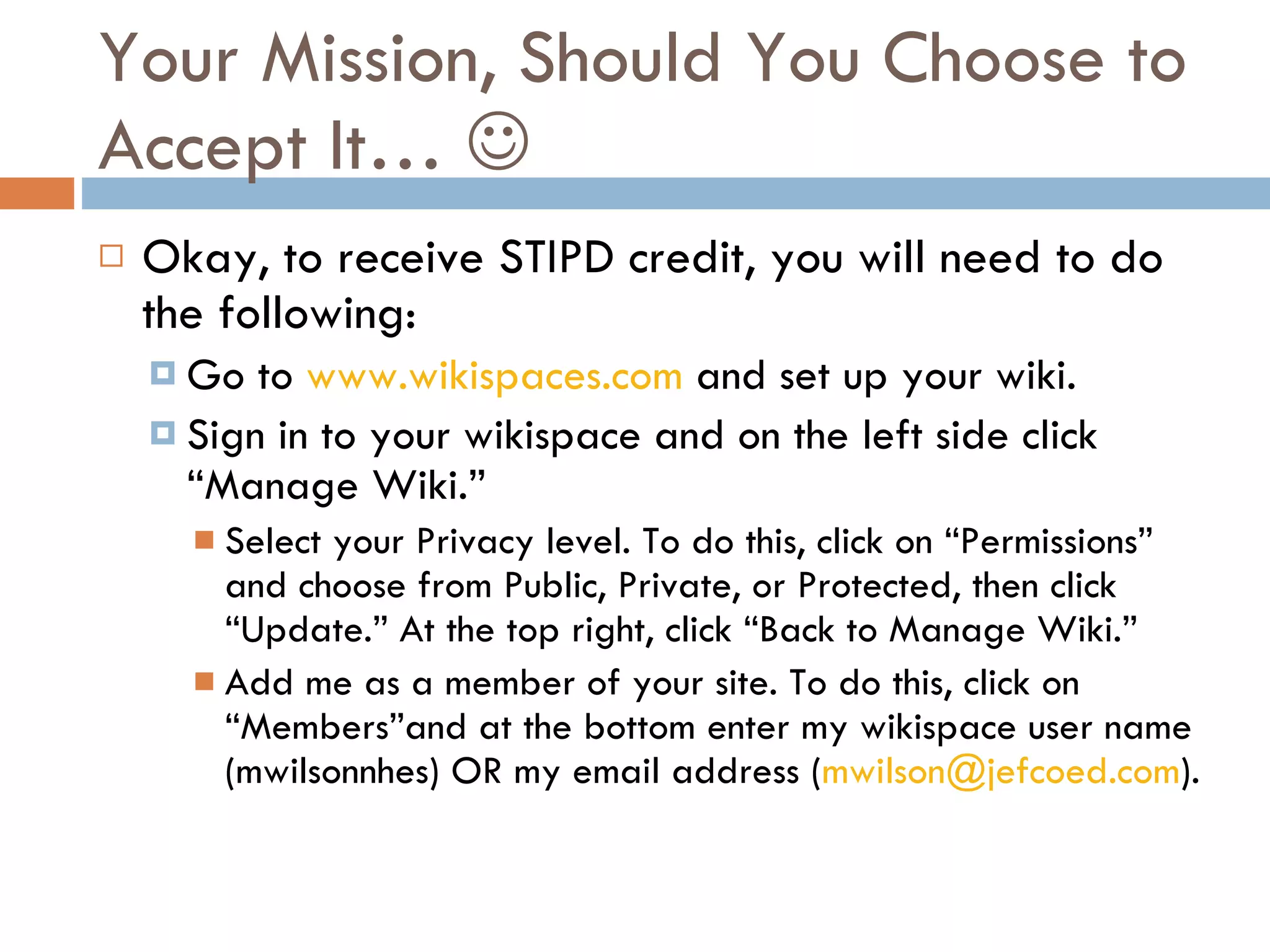 Your Mission, Should You Choose to Accept It…   Okay, to receive STIPD credit, you will need to do the following: Go to  www.wikispaces.com  and set up your wiki.  Sign in to your wikispace and on the left side click “Manage Wiki.” Select your Privacy level. To do this, click on “Permissions” and choose from Public, Private, or Protected, then click “Update.” At the top right, click “Back to Manage Wiki.” Add me as a member of your site. To do this, click on “Members”and at the bottom enter my wikispace user name (mwilsonnhes) OR my email address ( [email_address] ). 