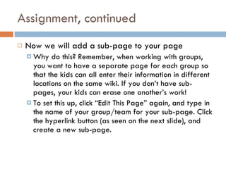 Assignment, continued Now we will add a sub-page to your page Why do this? Remember, when working with groups, you want to have a separate page for each group so that the kids can all enter their information in different locations on the same wiki. If you don’t have sub-pages, your kids can erase one another’s work! To set this up, click “Edit This Page” again, and type in the name of your group/team for your sub-page. Click the hyperlink button (as seen on the next slide), and create a new sub-page. 