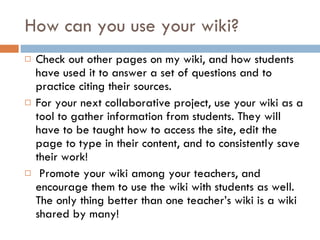 How can you use your wiki? Check out other pages on my wiki, and how students have used it to answer a set of questions and to practice citing their sources. For your next collaborative project, use your wiki as a tool to gather information from students. They will have to be taught how to access the site, edit the page to type in their content, and to consistently save their work!  Promote your wiki among your teachers, and encourage them to use the wiki with students as well. The only thing better than one teacher’s wiki is a wiki shared by many!  