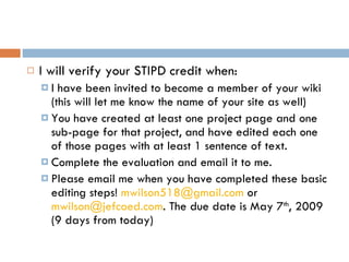 I will verify your STIPD credit when: I have been invited to become a member of your wiki (this will let me know the name of your site as well) You have created at least one project page and one sub-page for that project, and have edited each one of those pages with at least 1 sentence of text. Complete the evaluation and email it to me. Please email me when you have completed these basic editing steps!  [email_address]  or  [email_address] . The due date is May 7 th , 2009 (9 days from today)  