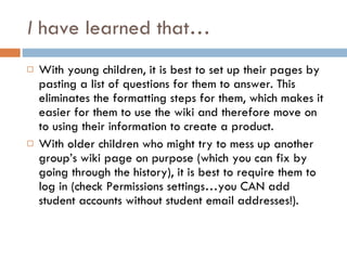 I  have learned that… With young children, it is best to set up their pages by pasting a list of questions for them to answer. This eliminates the formatting steps for them, which makes it easier for them to use the wiki and therefore move on to using their information to create a product. With older children who might try to mess up another group’s wiki page on purpose (which you can fix by going through the history), it is best to require them to log in (check Permissions settings…you CAN add student accounts without student email addresses!). 