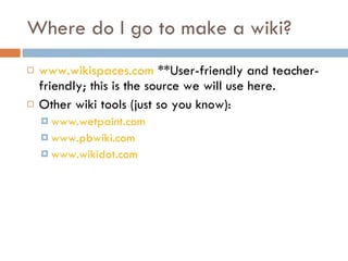 Where do I go to make a wiki? www.wikispaces.com  **User-friendly and teacher-friendly; this is the source we will use here. Other wiki tools (just so you know): www.wetpaint.com   www.pbwiki.com www.wikidot.com 