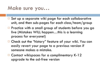 Make sure you… Set up a separate wiki page for each collaborative unit, and then sub-pages for each class/team/group Practice with a small group of students before you go live (Mistakes WILL happen…this is a learning process for everyone!) Check out the “history” feature of your wiki. You can easily revert your page to a previous version if someone makes a mistake. Contact wikispaces for a complimentary K-12 upgrade to the ad-free version  