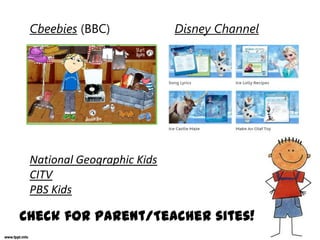 Cbeebies (BBC) Disney Channel
National Geographic Kids
CITV
PBS Kids
Check for Parent/Teacher sites!