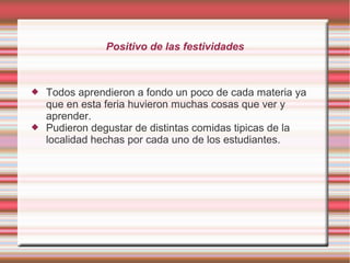 Positivo de las festividades
 Todos aprendieron a fondo un poco de cada materia ya
que en esta feria huvieron muchas cosas que ver y
aprender.
 Pudieron degustar de distintas comidas tipicas de la
localidad hechas por cada uno de los estudiantes.
 