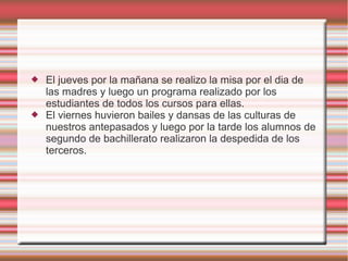  El jueves por la mañana se realizo la misa por el dia de
las madres y luego un programa realizado por los
estudiantes de todos los cursos para ellas.
 El viernes huvieron bailes y dansas de las culturas de
nuestros antepasados y luego por la tarde los alumnos de
segundo de bachillerato realizaron la despedida de los
terceros.
 