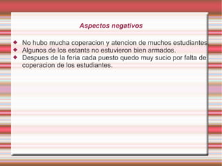 Aspectos negativos
 No hubo mucha coperacion y atencion de muchos estudiantes.
 Algunos de los estants no estuvieron bien armados.
 Despues de la feria cada puesto quedo muy sucio por falta de
coperacion de los estudiantes.
 